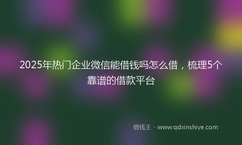 2025年热门企业微信能借钱吗怎么借，梳理5个靠谱的借款平台