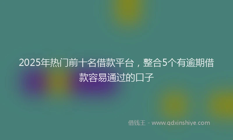 2025年热门前十名借款平台，整合5个有逾期借款容易通过的口子