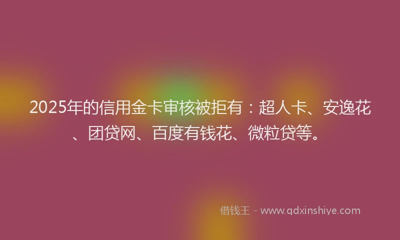 2025年的信用金卡审核被拒有：超人卡、安逸花、团贷网、百度有钱花、微粒贷等。