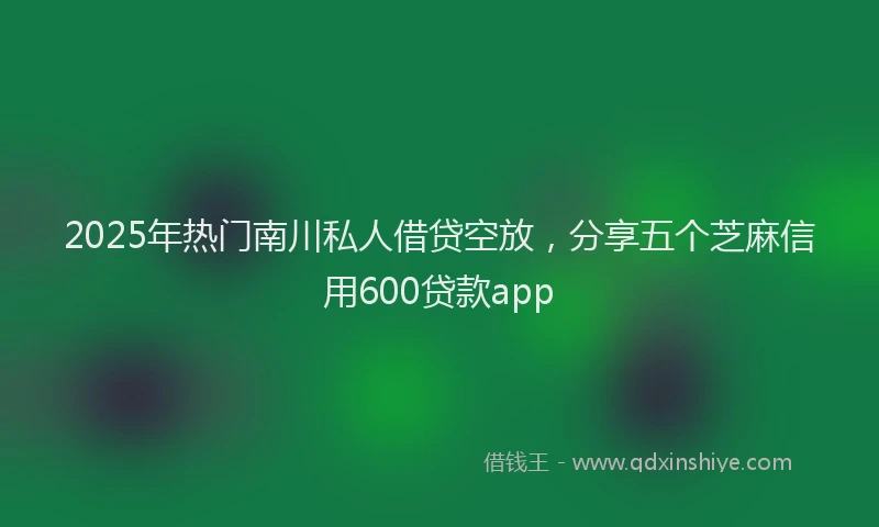 2025年热门南川私人借贷空放，分享五个芝麻信用600贷款app