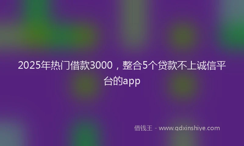 2025年热门借款3000，整合5个贷款不上诚信平台的app