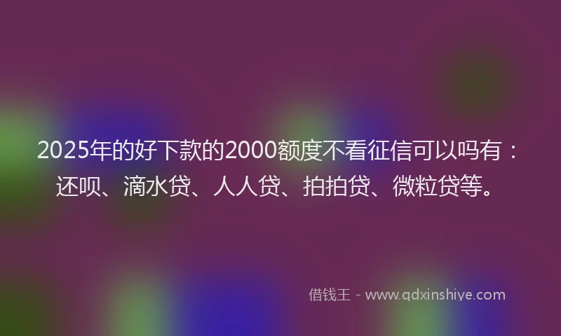 2025年的好下款的2000额度不看征信可以吗有：还呗、滴水贷、人人贷、拍拍贷、微粒贷等。