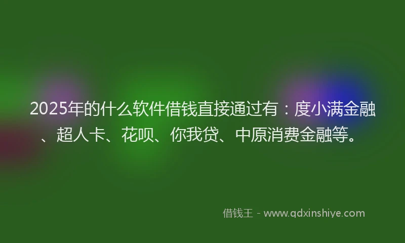 2025年的什么软件借钱直接通过有：度小满金融、超人卡、花呗、你我贷、中原消费金融等。