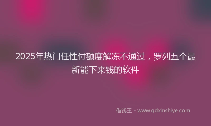 2025年热门任性付额度解冻不通过，罗列五个最新能下来钱的软件