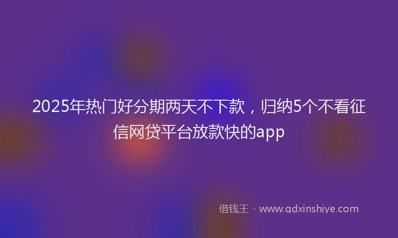 2025年热门好分期两天不下款，归纳5个不看征信网贷平台放款快的app