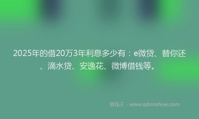 2025年的借20万3年利息多少有：e微贷、替你还、滴水贷、安逸花、微博借钱等。