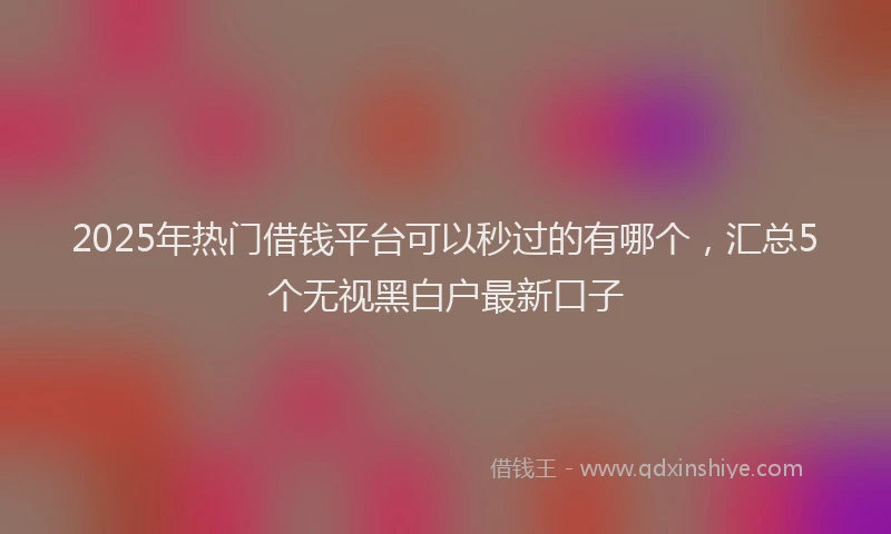 2025年热门借钱平台可以秒过的有哪个，汇总5个无视黑白户最新口子