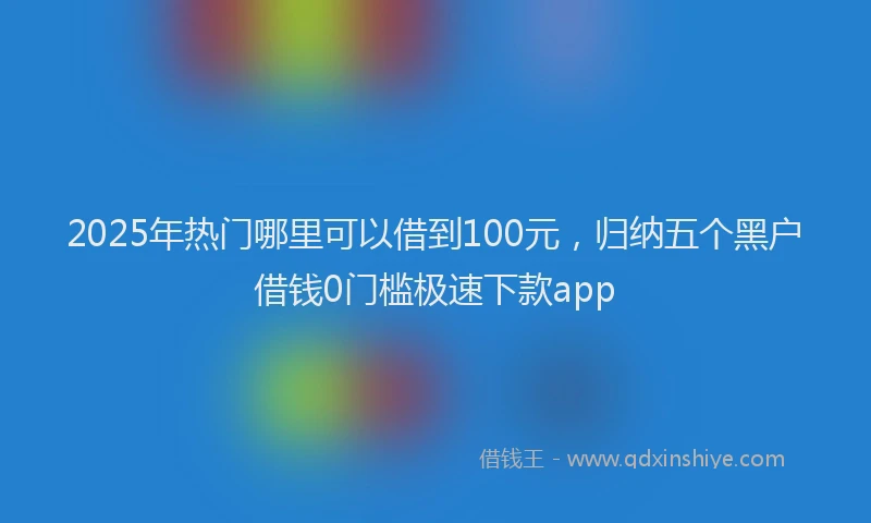 2025年热门哪里可以借到100元，归纳五个黑户借钱0门槛极速下款app