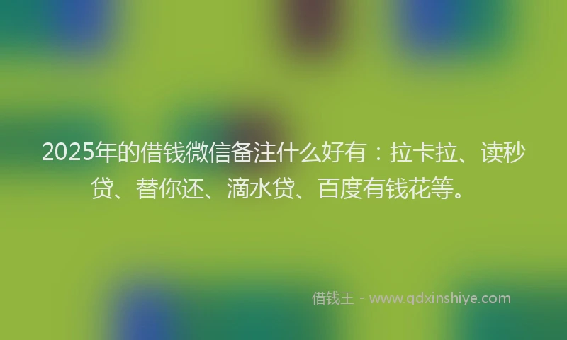 2025年的借钱微信备注什么好有：拉卡拉、读秒贷、替你还、滴水贷、百度有钱花等。