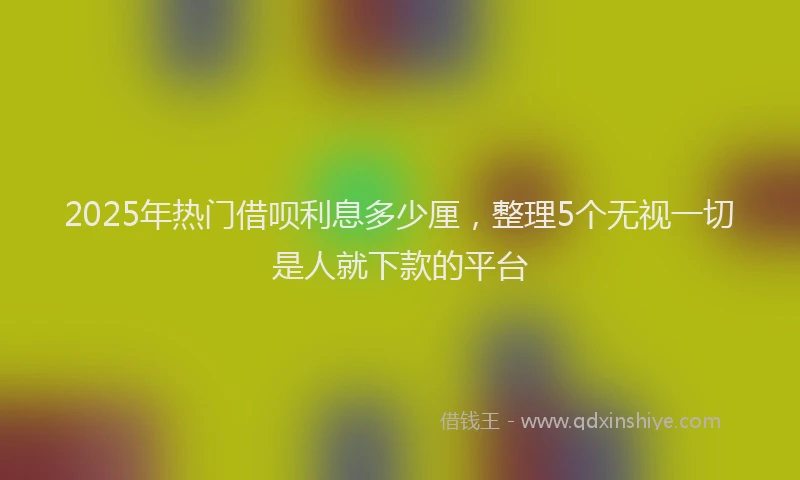 2025年热门借呗利息多少厘，整理5个无视一切是人就下款的平台