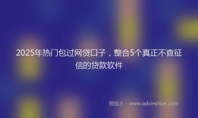 2025年热门包过网贷口子，整合5个真正不查征信的贷款软件