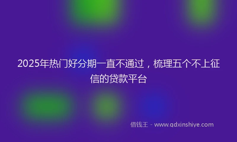 2025年热门好分期一直不通过，梳理五个不上征信的贷款平台