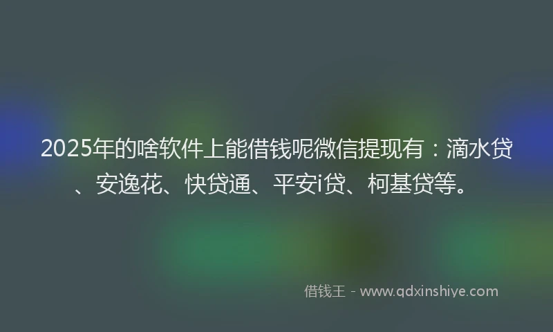 2025年的啥软件上能借钱呢微信提现有：滴水贷、安逸花、快贷通、平安i贷、柯基贷等。