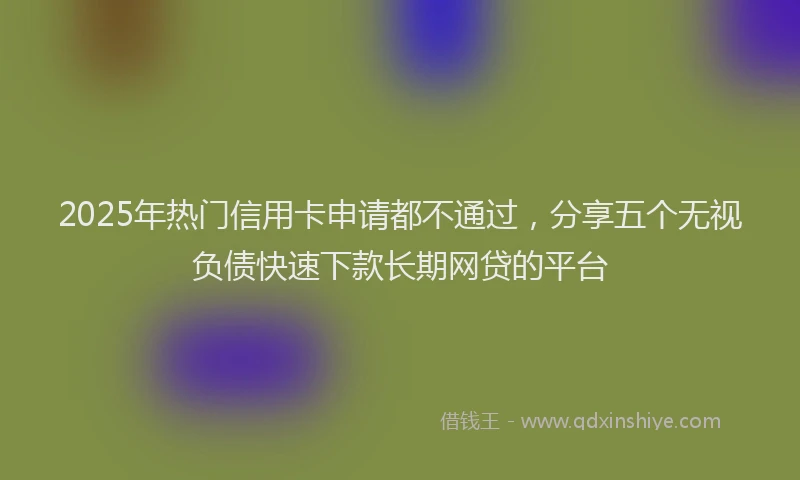 2025年热门信用卡申请都不通过，分享五个无视负债快速下款长期网贷的平台