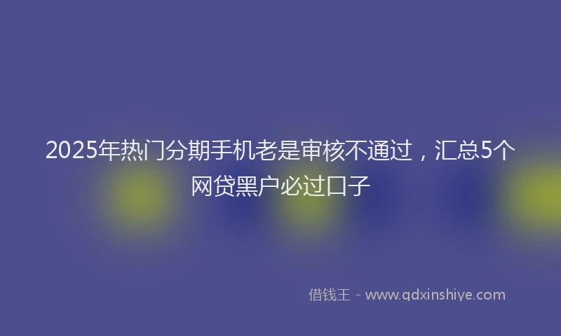 2025年热门分期手机老是审核不通过，汇总5个网贷黑户必过口子