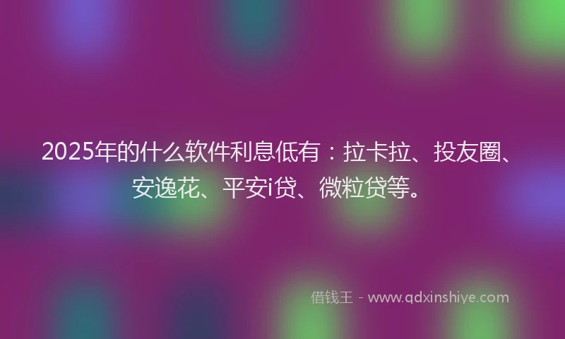 2025年的什么软件利息低有：拉卡拉、投友圈、安逸花、平安i贷、微粒贷等。