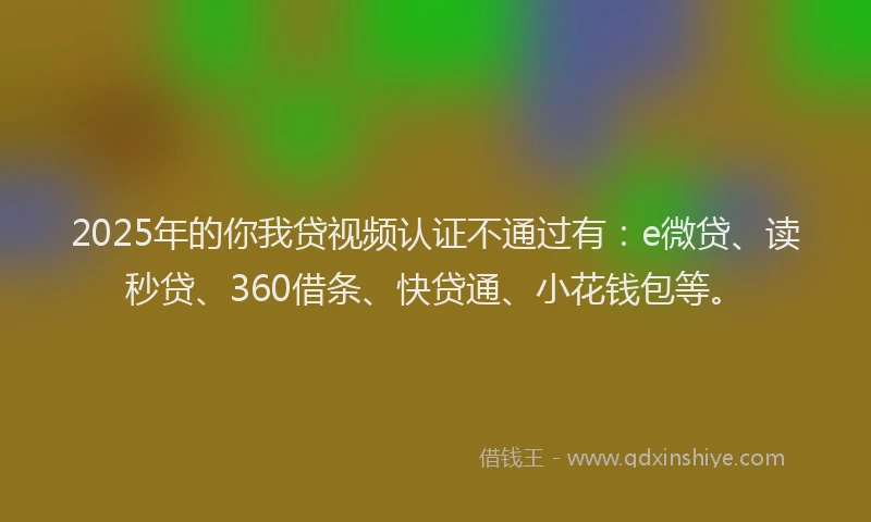 2025年的你我贷视频认证不通过有：e微贷、读秒贷、360借条、快贷通、小花钱包等。