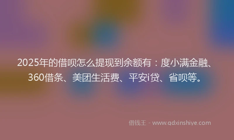 2025年的借呗怎么提现到余额有：度小满金融、360借条、美团生活费、平安i贷、省呗等。