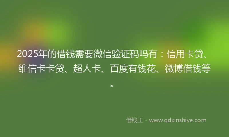 2025年的借钱需要微信验证码吗有：信用卡贷、维信卡卡贷、超人卡、百度有钱花、微博借钱等。