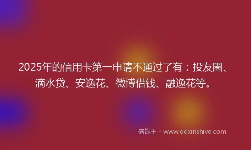 2025年的信用卡第一申请不通过了有：投友圈、滴水贷、安逸花、微博借钱、融逸花等。