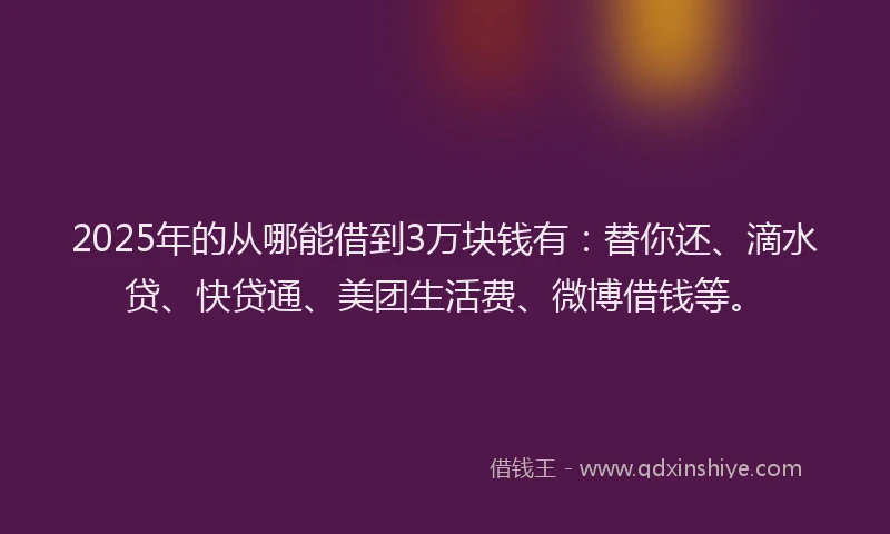 2025年的从哪能借到3万块钱有：替你还、滴水贷、快贷通、美团生活费、微博借钱等。