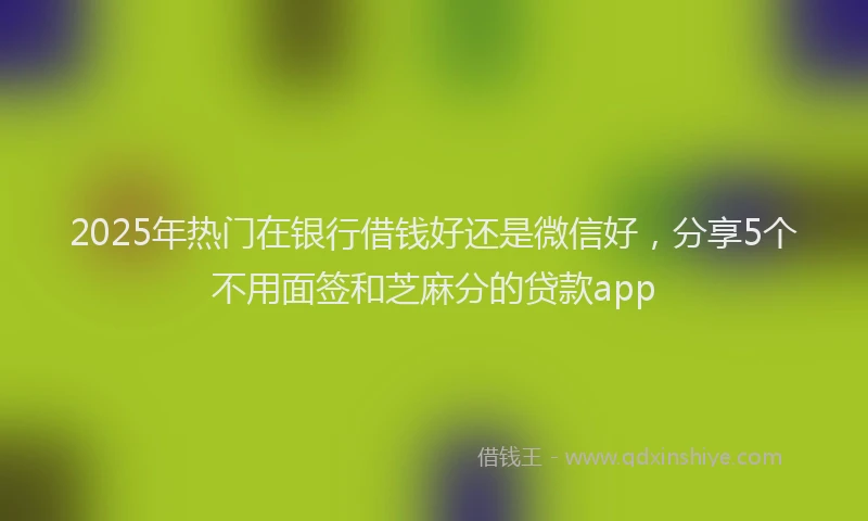 2025年热门在银行借钱好还是微信好，分享5个不用面签和芝麻分的贷款app