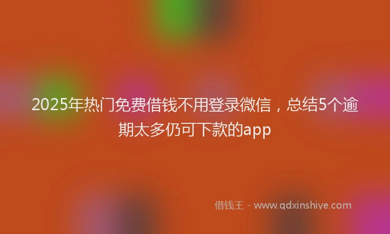 2025年热门免费借钱不用登录微信，总结5个逾期太多仍可下款的app