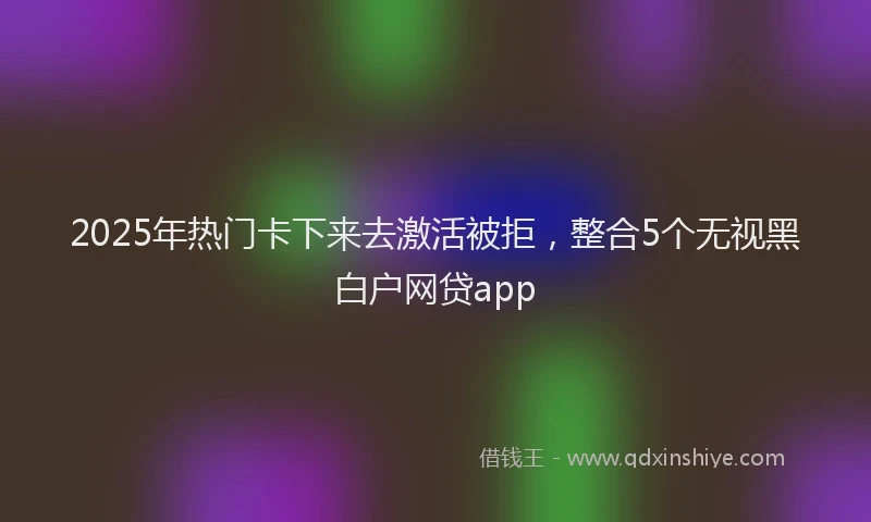 2025年热门卡下来去激活被拒，整合5个无视黑白户网贷app