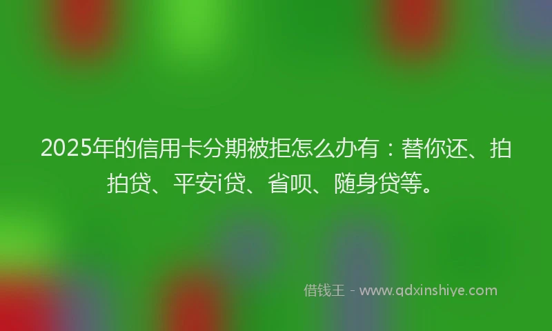 2025年的信用卡分期被拒怎么办有：替你还、拍拍贷、平安i贷、省呗、随身贷等。
