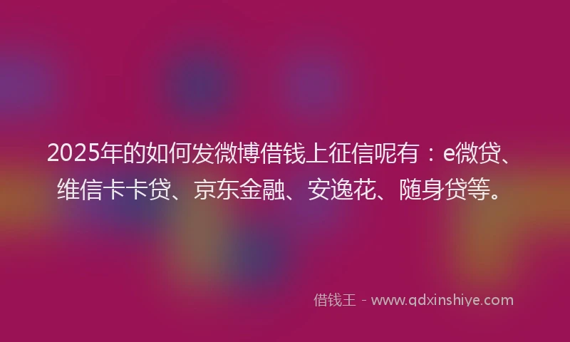 2025年的如何发微博借钱上征信呢有：e微贷、维信卡卡贷、京东金融、安逸花、随身贷等。