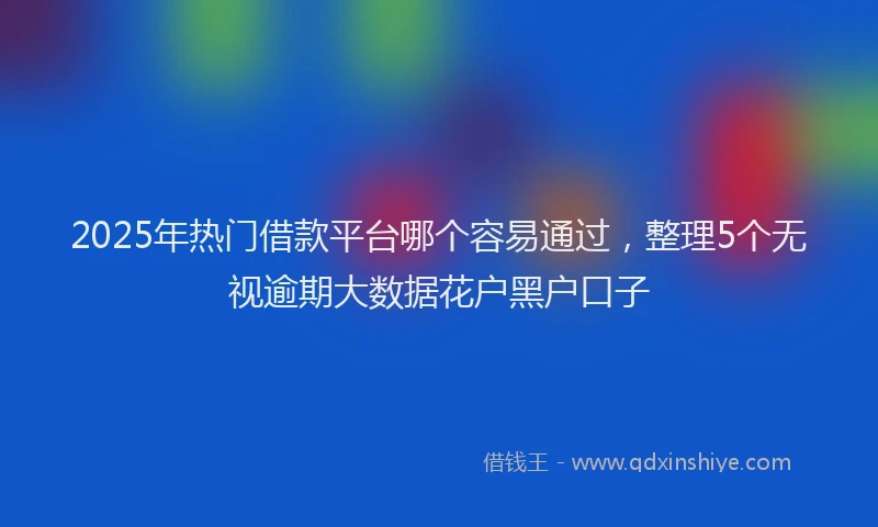 2025年热门借款平台哪个容易通过，整理5个无视逾期大数据花户黑户口子