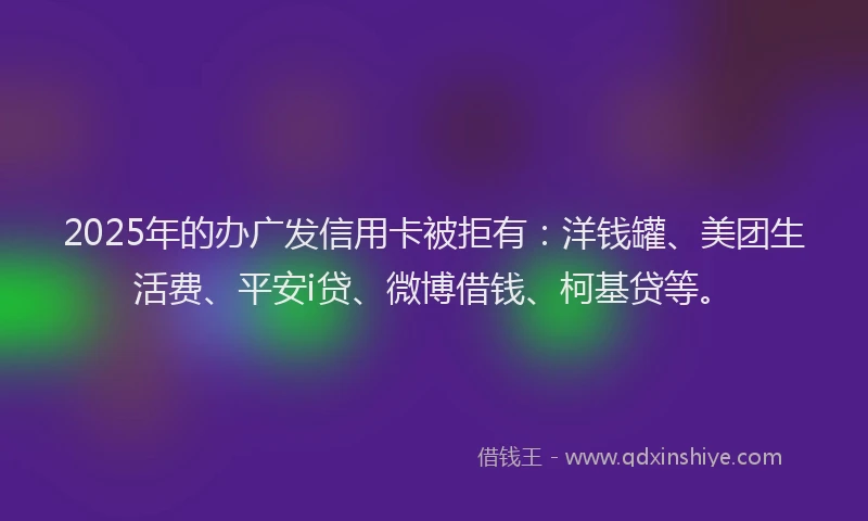 2025年的办广发信用卡被拒有：洋钱罐、美团生活费、平安i贷、微博借钱、柯基贷等。