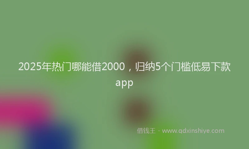 2025年热门哪能借2000，归纳5个门槛低易下款app