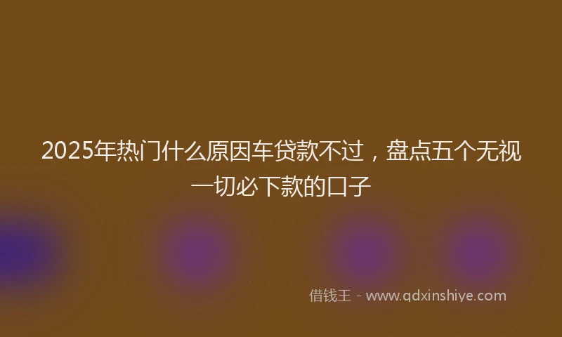 2025年热门什么原因车贷款不过，盘点五个无视一切必下款的口子