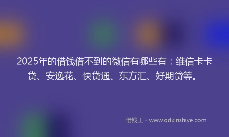 2025年的借钱借不到的微信有哪些有：维信卡卡贷、安逸花、快贷通、东方汇、好期贷等。