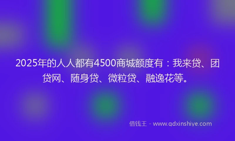 2025年的人人都有4500商城额度有：我来贷、团贷网、随身贷、微粒贷、融逸花等。