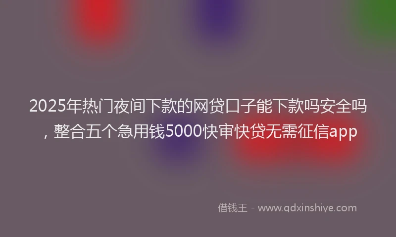 2025年热门夜间下款的网贷口子能下款吗安全吗，整合五个急用钱5000快审快贷无需征信app