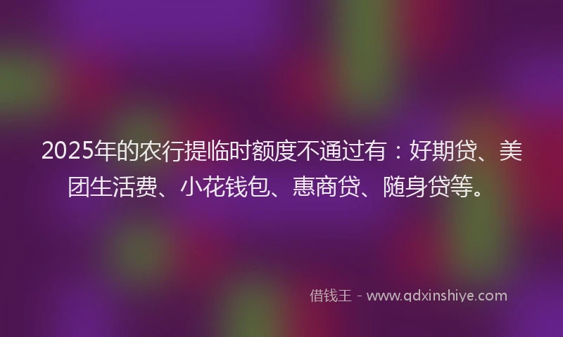 2025年的农行提临时额度不通过有：好期贷、美团生活费、小花钱包、惠商贷、随身贷等。