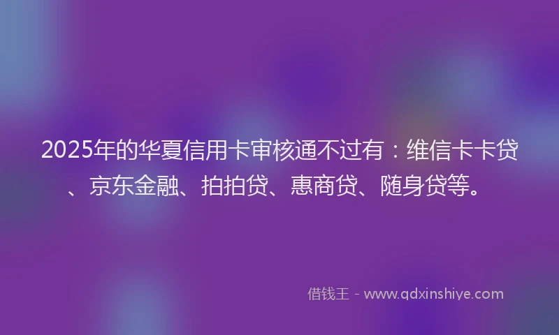 2025年的华夏信用卡审核通不过有：维信卡卡贷、京东金融、拍拍贷、惠商贷、随身贷等。