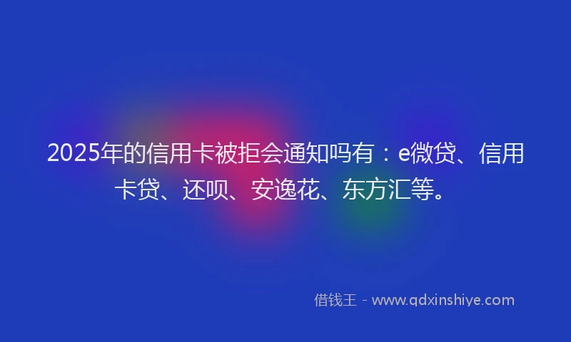 2025年的信用卡被拒会通知吗有:e微贷、信用卡贷、还呗、安逸花、东方汇等。