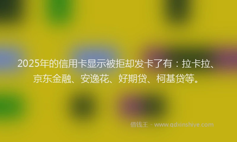2025年的信用卡显示被拒却发卡了有：拉卡拉、京东金融、安逸花、好期贷、柯基贷等。