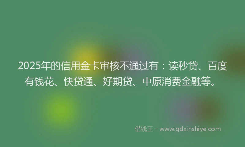 2025年的信用金卡审核不通过有：读秒贷、百度有钱花、快贷通、好期贷、中原消费金融等。