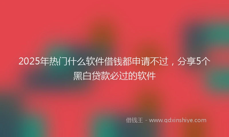 2025年热门什么软件借钱都申请不过，分享5个黑白贷款必过的软件