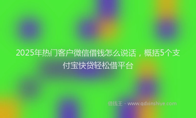 2025年热门客户微信借钱怎么说话，概括5个支付宝快贷轻松借平台