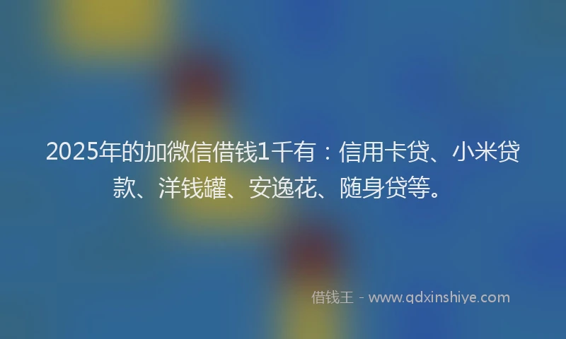 2025年的加微信借钱1千有：信用卡贷、小米贷款、洋钱罐、安逸花、随身贷等。