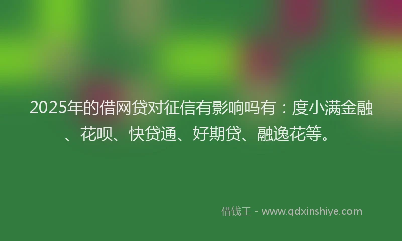 2025年的借网贷对征信有影响吗有：度小满金融、花呗、快贷通、好期贷、融逸花等。