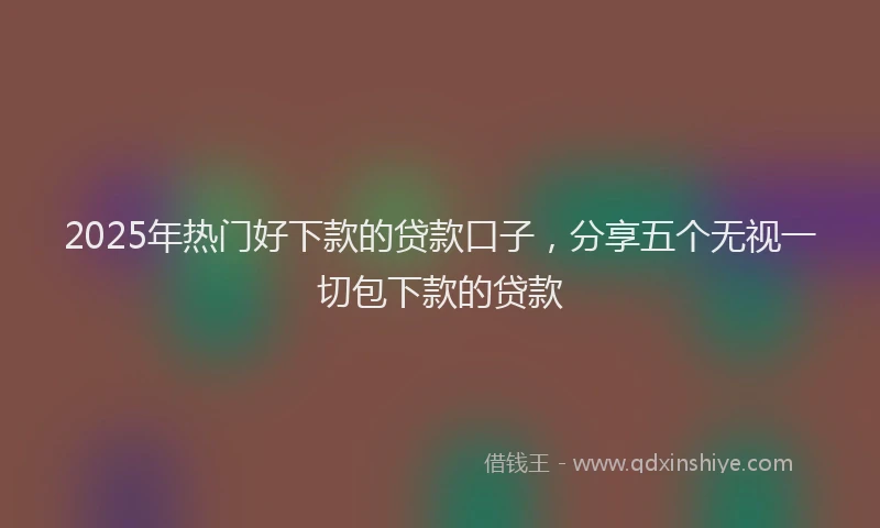 2025年热门好下款的贷款口子，分享五个无视一切包下款的贷款