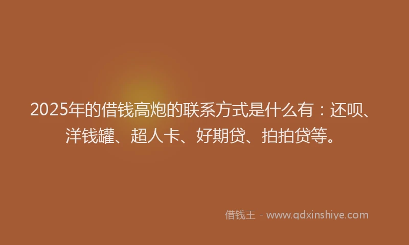 2025年的借钱高炮的联系方式是什么有：还呗、洋钱罐、超人卡、好期贷、拍拍贷等。