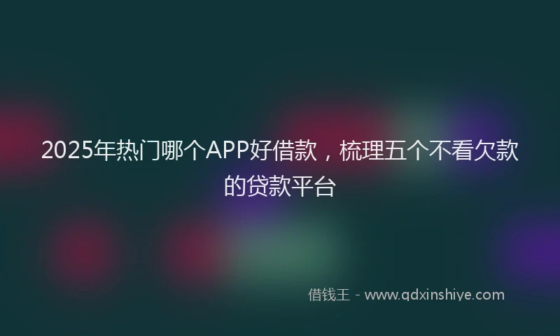 2025年热门哪个APP好借款，梳理五个不看欠款的贷款平台
