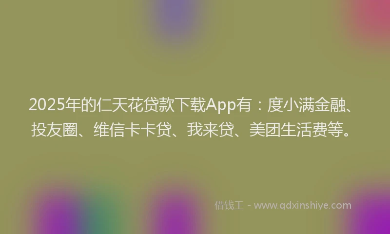 2025年的仁天花贷款下载App有：度小满金融、投友圈、维信卡卡贷、我来贷、美团生活费等。